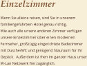 Einzelzimmer Wenn Sie alleine reisen, sind Sie in unserem familiengefhrtem Hotel genau richtig. Wie auch alle unsere anderen Zimmer verfgen unsere Einzelzimmer ber einen modernen Fernseher, grozgig eingerichtete Badezimmer mit Dusche/WC und gengend Stauraum fr Ihr Gepck.  Auerdem ist Ihen im ganzen Haus unser W-Lan Netzwerk frei zugnglich.